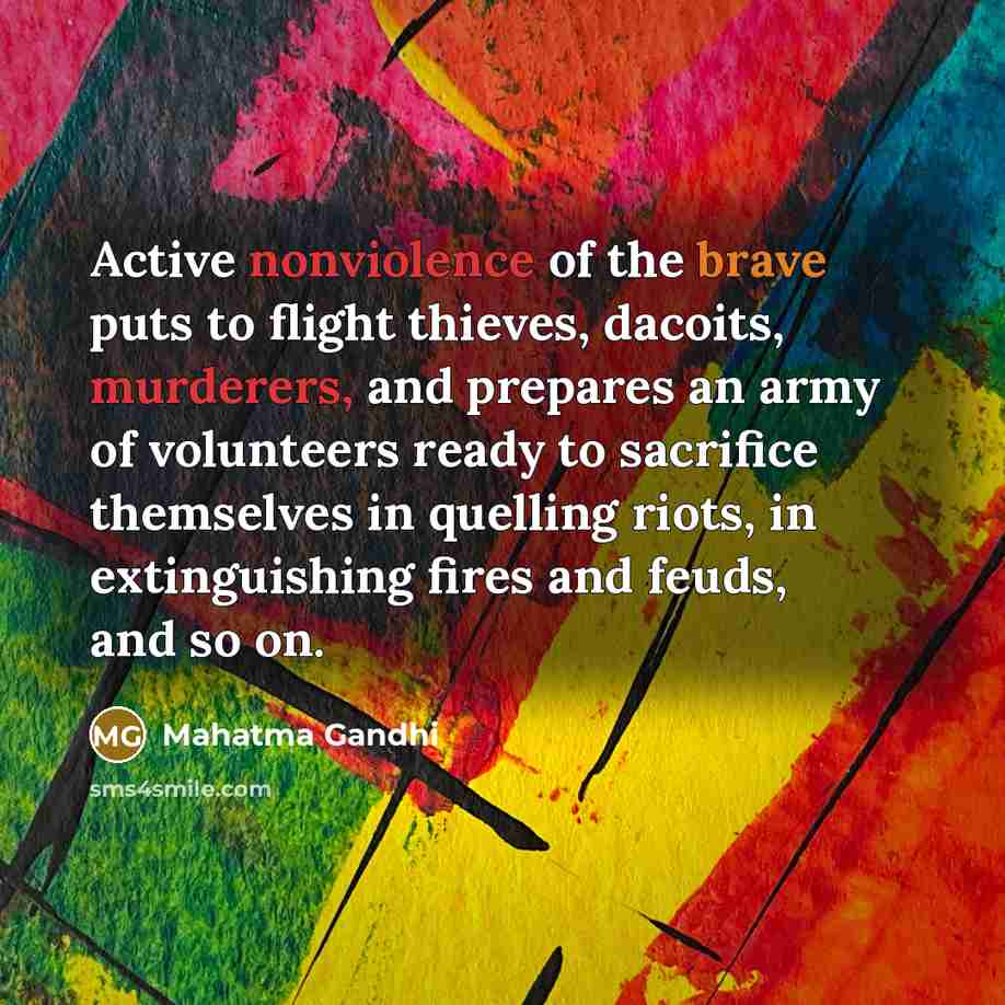 “Active nonviolence of the brave puts to flight thieves, dacoits, murderers, and prepares an army of volunteers ready to sacrifice themselves in quelling riots, in extinguishing fires and feuds, and so on.” quote by Mahatma Gandhi
