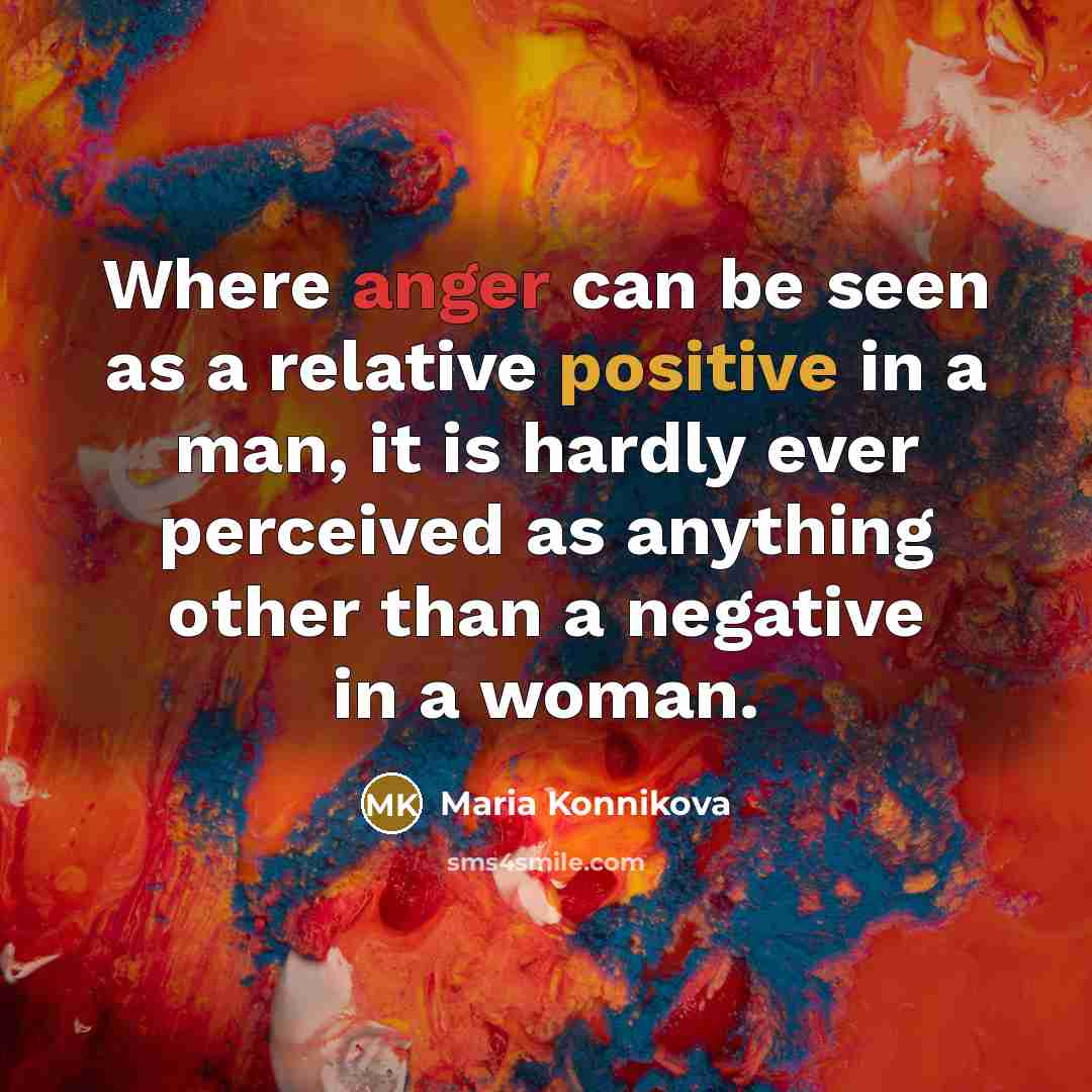 “Where anger can be seen as a relative positive in a man, it is hardly ever perceived as anything other than a negative in a woman.” quote by Maria Konnikova