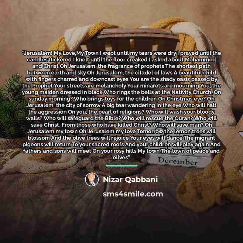 “Jerusalem! My Love,My Town I wept until my tears were dry I prayed until the candles flickered I knelt until the floor creaked I asked about Mohammed and Christ Oh Jerusalem, the fragrance of prophets The shortest path between earth and sky Oh Jerusalem, the citadel of laws A beautiful child with…” quote by Nizar Qabbani