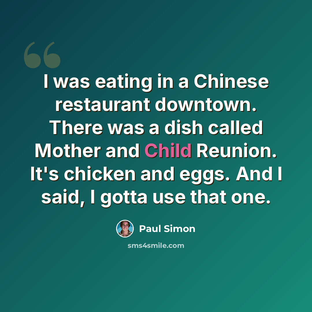“I was eating in a Chinese restaurant downtown. There was a dish called Mother and Child Reunion. It's chicken and eggs. And I said, I gotta use that one.” quote by Paul Simon