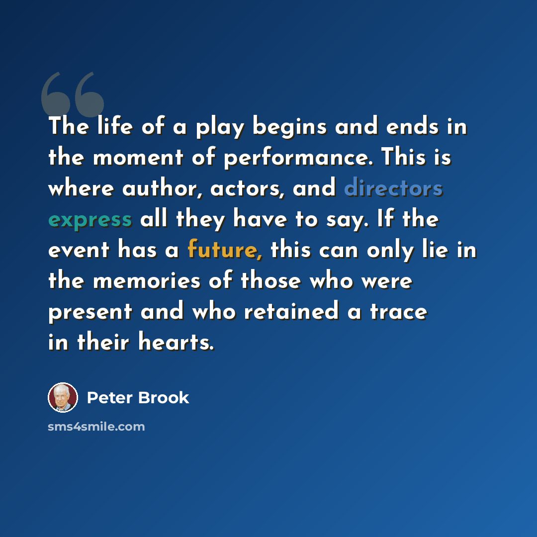 “The life of a play begins and ends in the moment of performance. This is where author, actors, and directors express all they have to say. If the event has a future, this can only lie in the memories of those who were present and who retained a trace in their hearts.” quote by Peter Brook