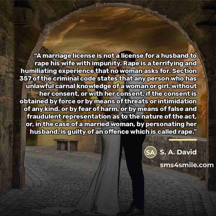 “A marriage license is not a license for a husband to rape his wife with impunity. Rape is a terrifying and humiliating experience that no woman asks for. Section 357 of the criminal code states that any person who has unlawful carnal knowledge of a woman or girl, without her consent, or with her…” quote by S. A. David