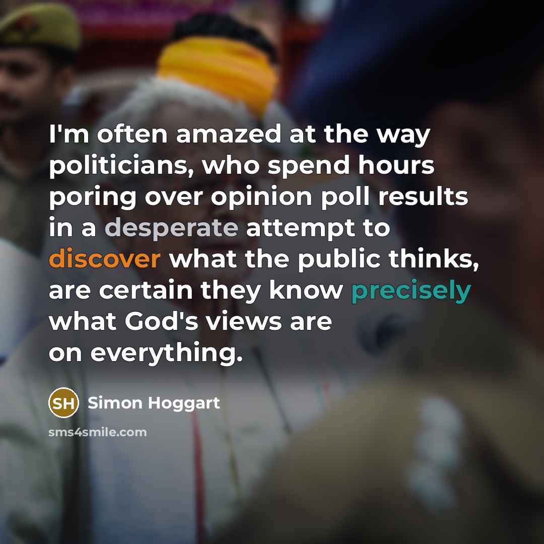 “I'm often amazed at the way politicians, who spend hours poring over opinion poll results in a desperate attempt to discover what the public thinks, are certain they know precisely what God's views are on everything.” quote by Simon Hoggart