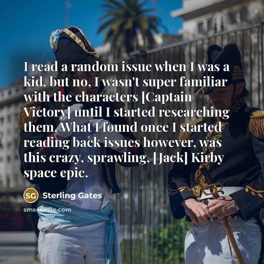 “I read a random issue when I was a kid, but no, I wasn't super familiar with the characters [Captain Victory] until I started researching them. What I found once I started reading back issues however, was this crazy, sprawling, [Jack] Kirby space epic.” quote by Sterling Gates