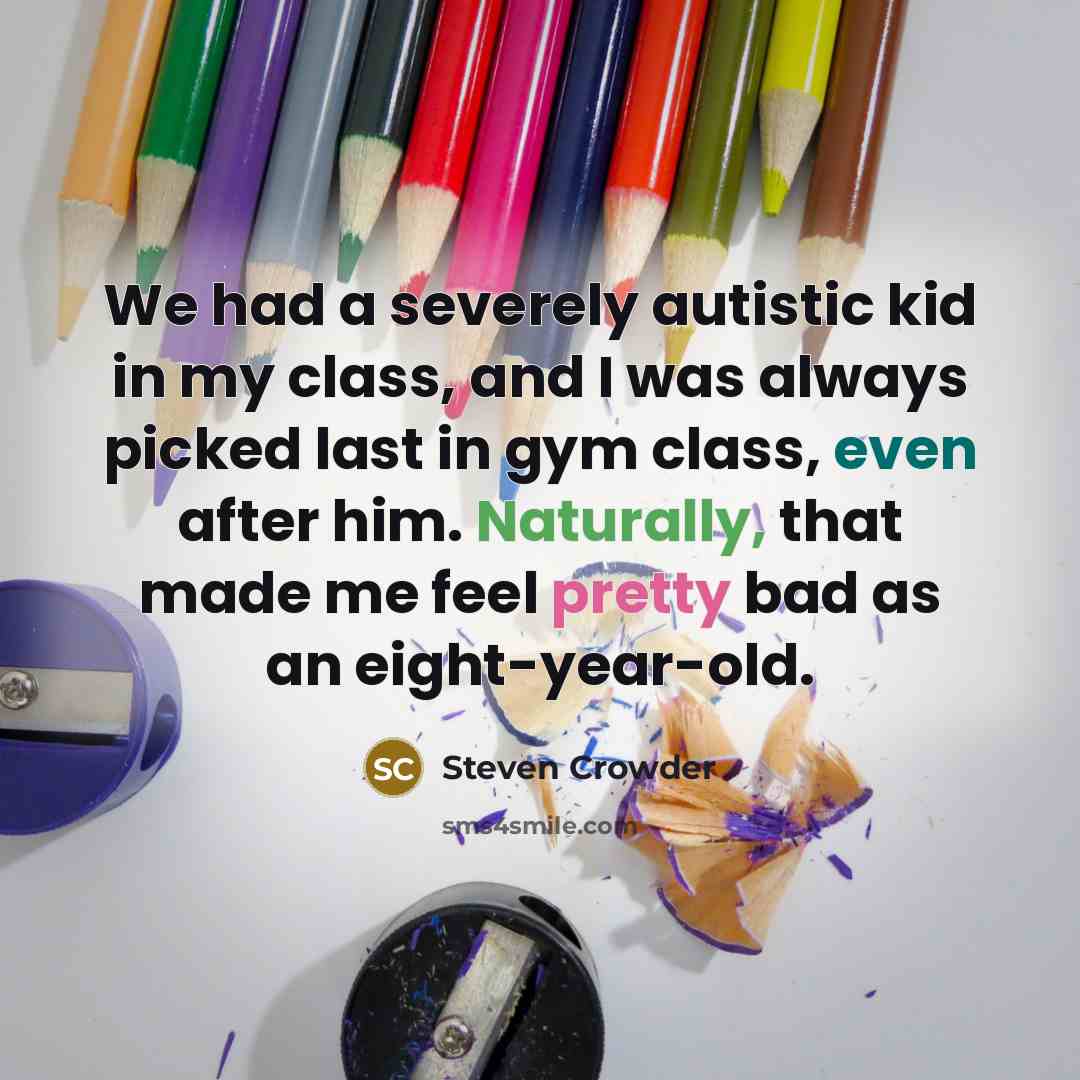 “We had a severely autistic kid in my class, and I was always picked last in gym class, even after him. Naturally, that made me feel pretty bad as an eight-year-old.” quote by Steven Crowder