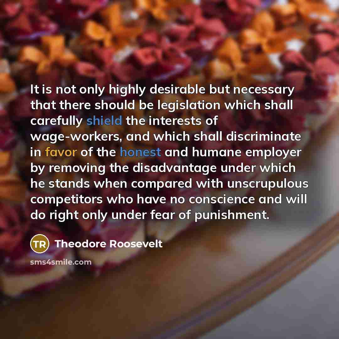 “It is not only highly desirable but necessary that there should be legislation which shall carefully shield the interests of wage-workers, and which shall discriminate in favor of the honest and humane employer by removing the disadvantage under which he stands when compared with unscrupulous…” quote by Theodore Roosevelt