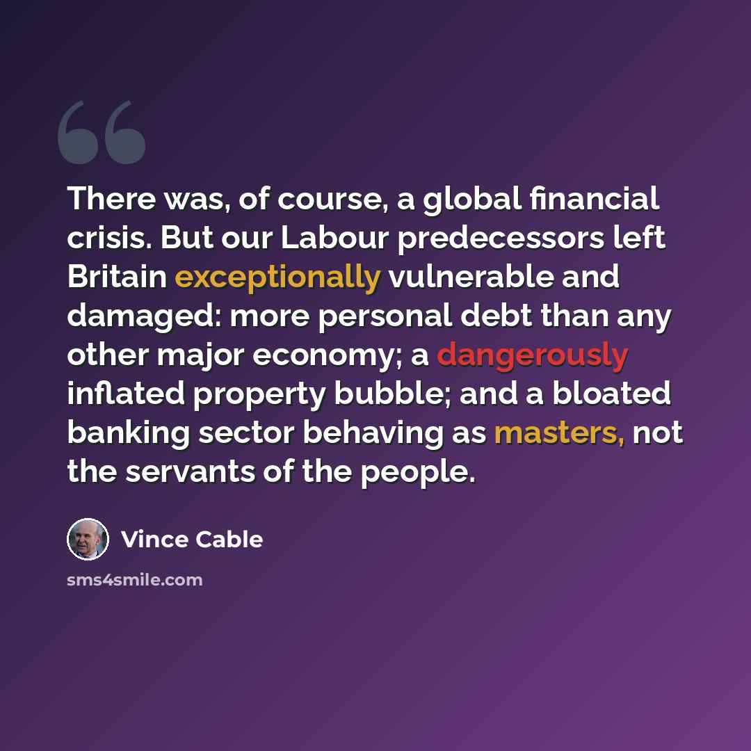 “There was, of course, a global financial crisis. But our Labour predecessors left Britain exceptionally vulnerable and damaged: more personal debt than any other major economy; a dangerously inflated property bubble; and a bloated banking sector behaving as masters, not the servants of the people.” quote by Vince Cable