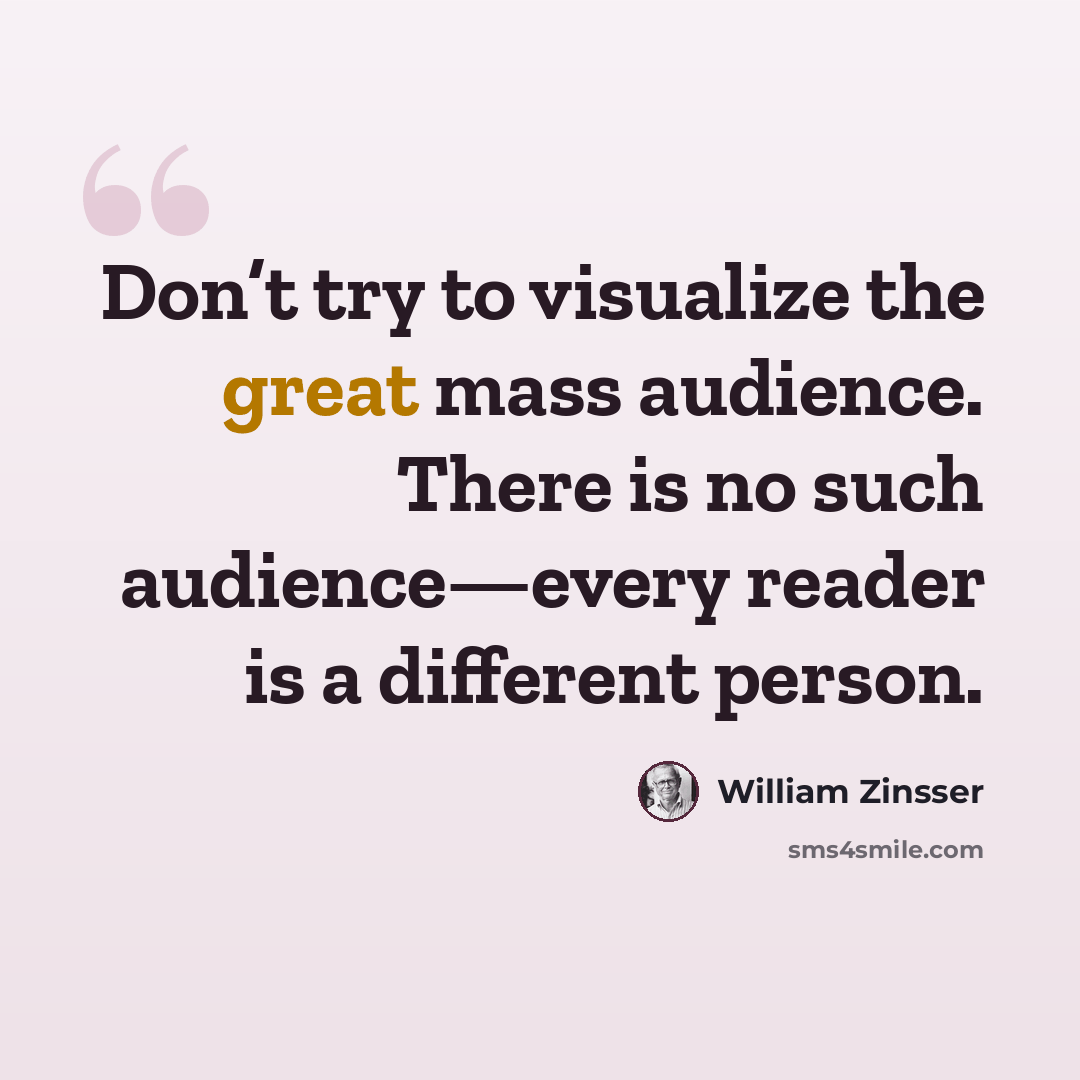 “Don’t try to visualize the great mass audience. There is no such audience—every reader is a different person.” quote by William Zinsser