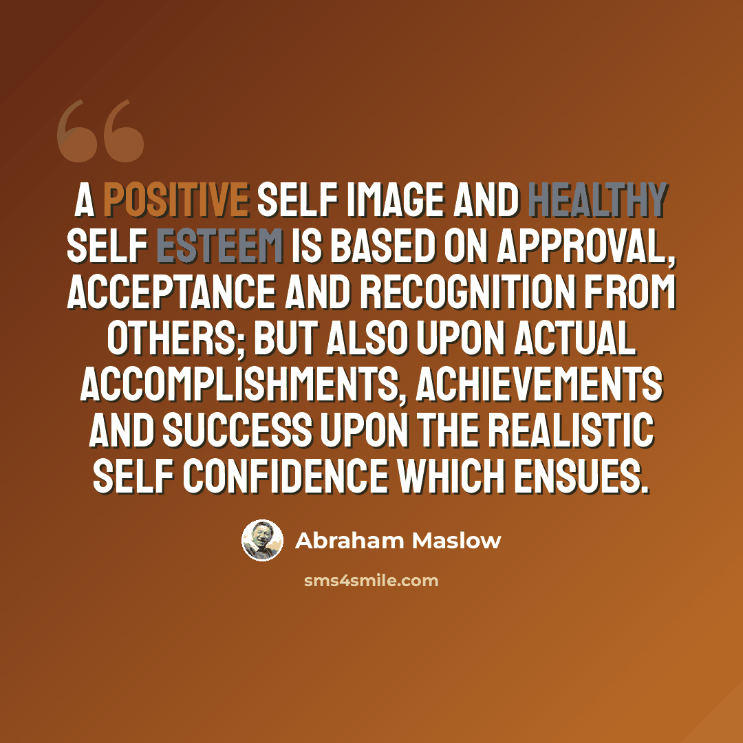 “A positive self image and healthy self esteem is based on approval, acceptance and recognition from others; but also upon actual accomplishments, achievements and success upon the realistic self confidence which ensues.” quote by Abraham Maslow
