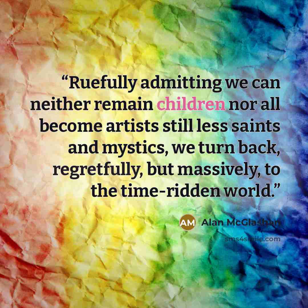 “Ruefully admitting we can neither remain children nor all become artists still less saints and mystics, we turn back, regretfully, but massively, to the time-ridden world.” quote by Alan McGlashan