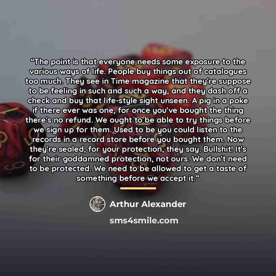 “The point is that everyone needs some exposure to the various ways of life. People buy things out of catalogues too much. They see in Time magazine that they're suppose to be feeling in such and such a way, and they dash off a check and buy that life-style sight unseen. A pig in a poke if there…” quote by Arthur Alexander