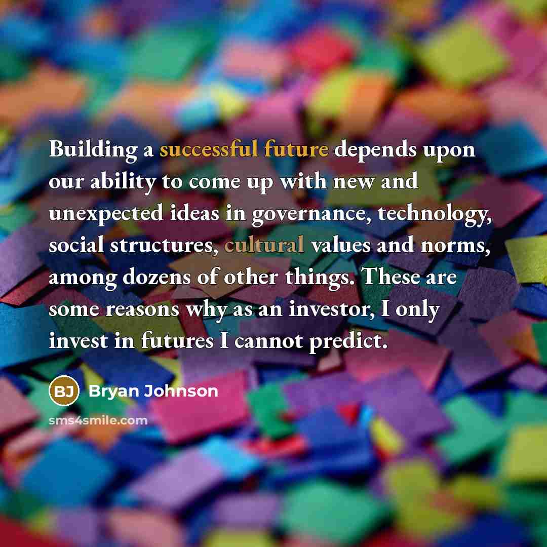 “Building a successful future depends upon our ability to come up with new and unexpected ideas in governance, technology, social structures, cultural values and norms, among dozens of other things. These are some reasons why as an investor, I only invest in futures I cannot predict.” quote by Bryan Johnson