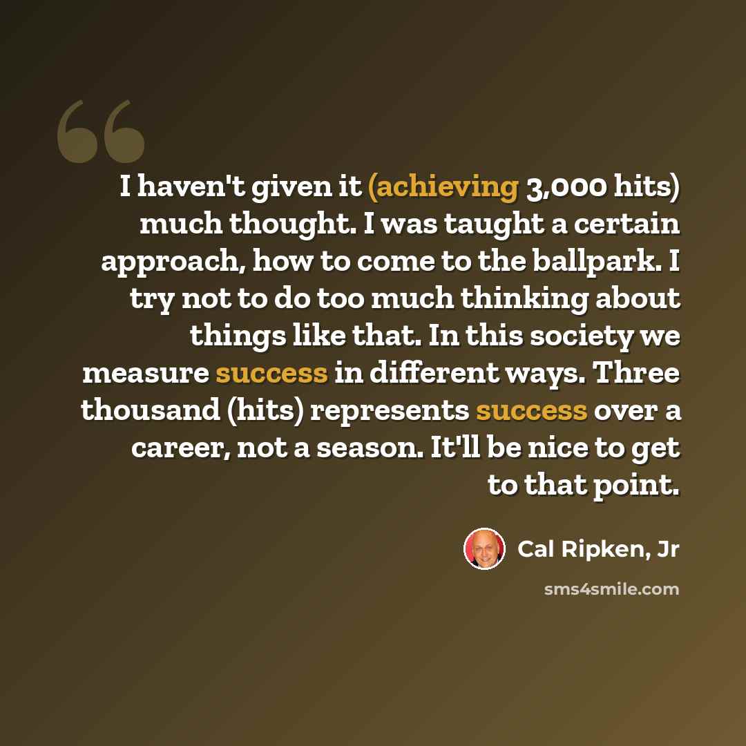 “I haven't given it (achieving 3,000 hits) much thought. I was taught a certain approach, how to come to the ballpark. I try not to do too much thinking about things like that. In this society we measure success in different ways. Three thousand (hits) represents success over a career, not a…” quote by Cal Ripken, Jr