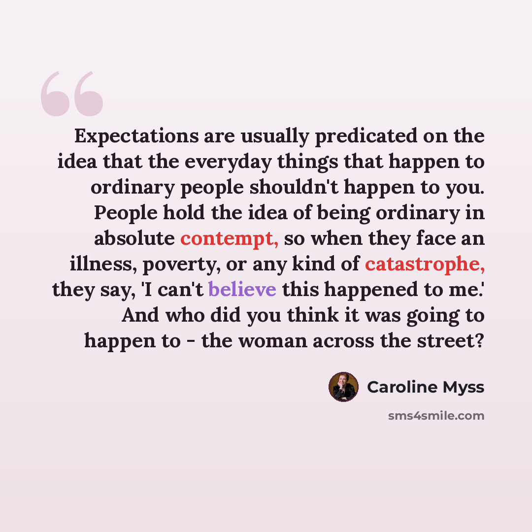 “Expectations are usually predicated on the idea that the everyday things that happen to ordinary people shouldn't happen to you. People hold the idea of being ordinary in absolute contempt, so when they face an illness, poverty, or any kind of catastrophe, they say, 'I can't believe this happened…” quote by Caroline Myss
