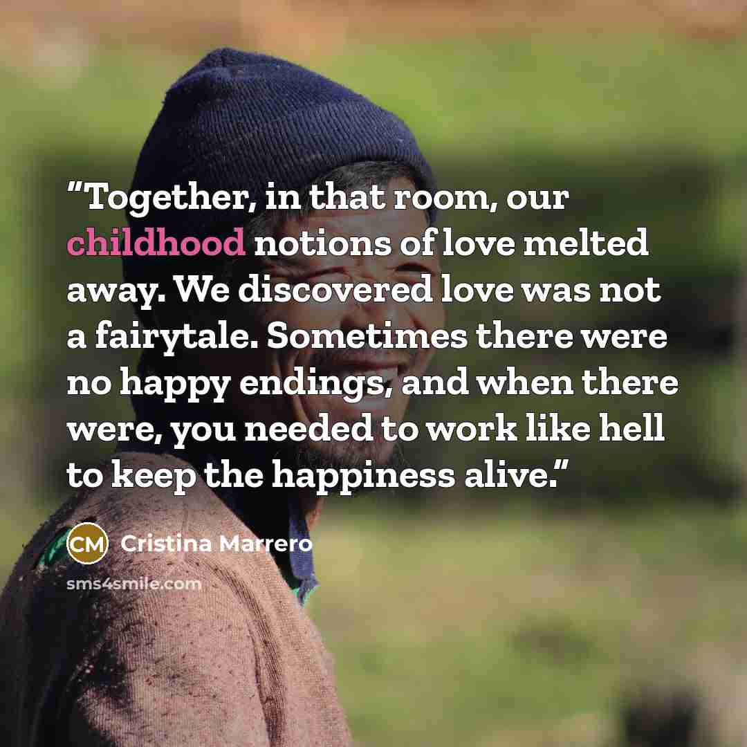 “Together, in that room, our childhood notions of love melted away. We discovered love was not a fairytale. Sometimes there were no happy endings, and when there were, you needed to work like hell to keep the happiness alive.” quote by Cristina Marrero