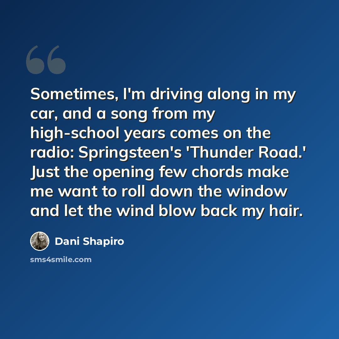 “Sometimes, I'm driving along in my car, and a song from my high-school years comes on the radio: Springsteen's 'Thunder Road.' Just the opening few chords make me want to roll down the window and let the wind blow back my hair.” quote by Dani Shapiro