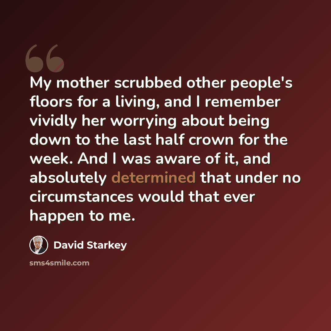 “My mother scrubbed other people's floors for a living, and I remember vividly her worrying about being down to the last half crown for the week. And I was aware of it, and absolutely determined that under no circumstances would that ever happen to me.” quote by David Starkey