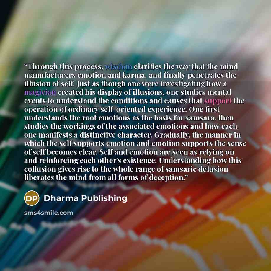 “Through this process, wisdom clarifies the way that the mind manufacturers emotion and karma, and finally penetrates the illusion of self. Just as though one were investigating how a magician created his display of illusions, one studies mental events to understand the conditions and causes that…” quote by Dharma Publishing