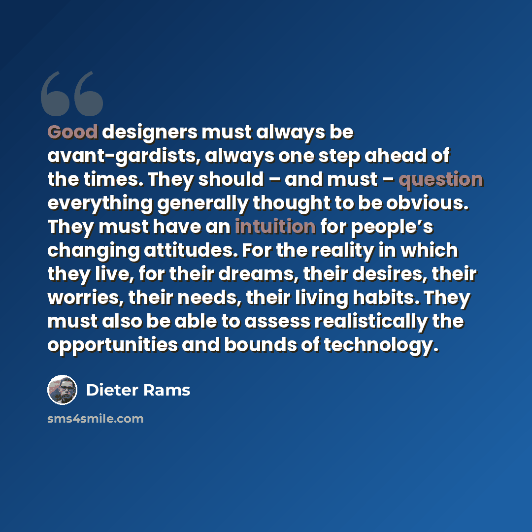 “Good designers must always be avant-gardists, always one step ahead of the times. They should – and must – question everything generally thought to be obvious. They must have an intuition for people’s changing attitudes. For the reality in which they live, for their dreams, their desires, their…” quote by Dieter Rams