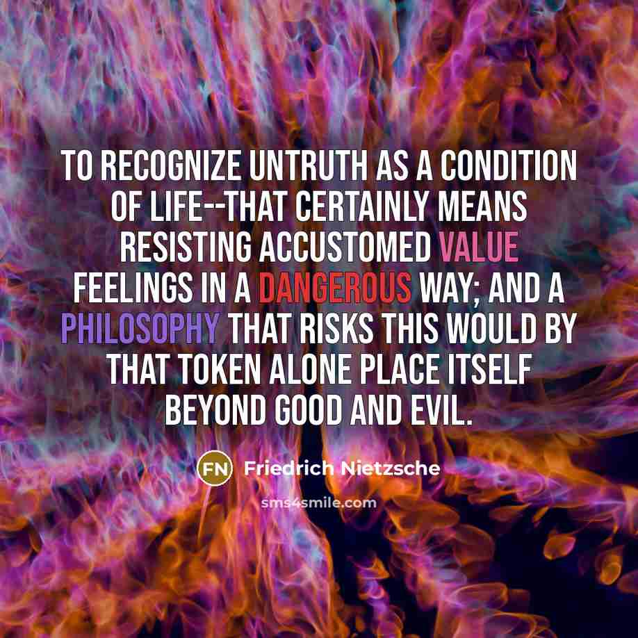 “To recognize untruth as a condition of life--that certainly means resisting accustomed value feelings in a dangerous way; and a philosophy that risks this would by that token alone place itself beyond good and evil.” quote by Friedrich Nietzsche