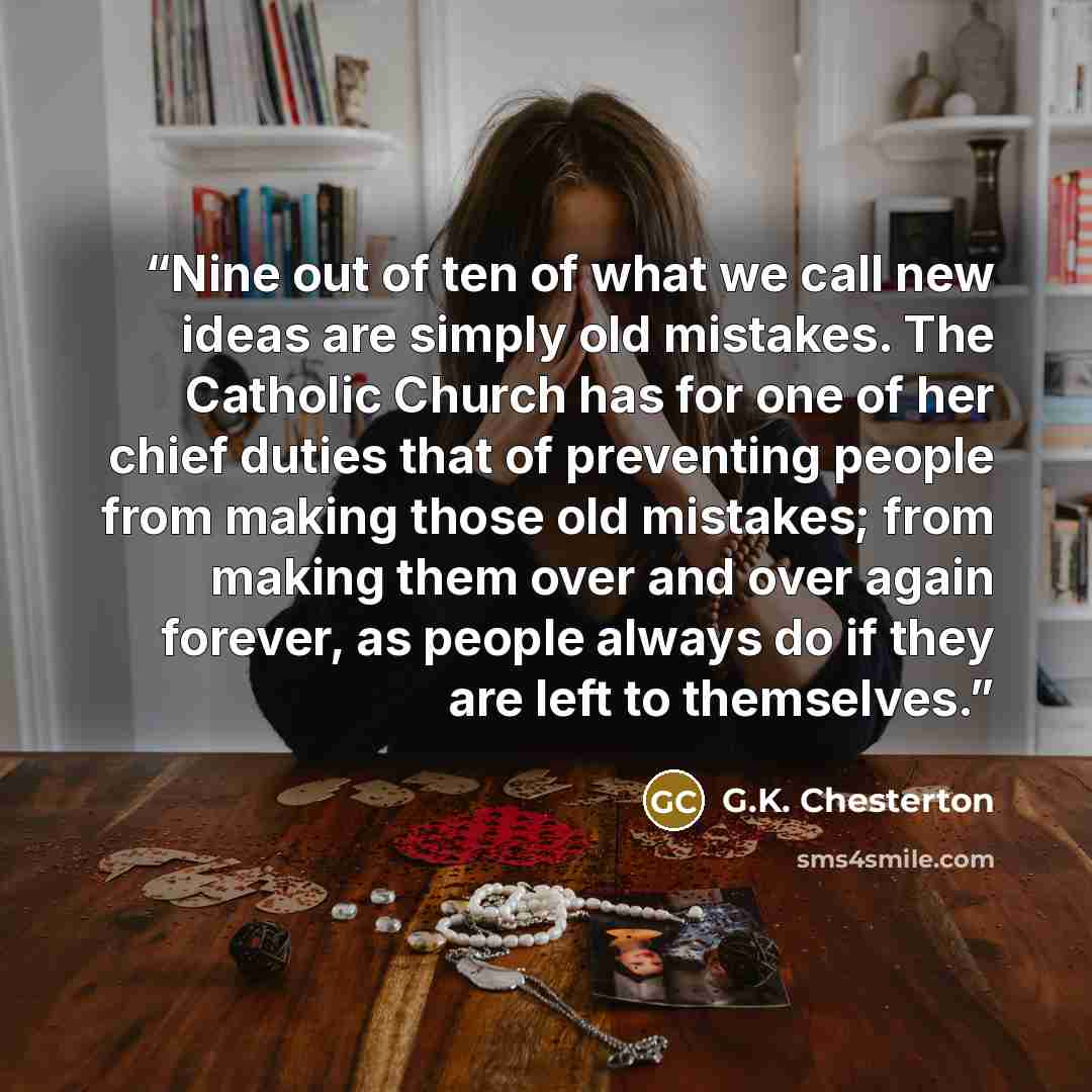 “Nine out of ten of what we call new ideas are simply old mistakes. The Catholic Church has for one of her chief duties that of preventing people from making those old mistakes; from making them over and over again forever, as people always do if they are left to themselves.” quote by G.K. Chesterton