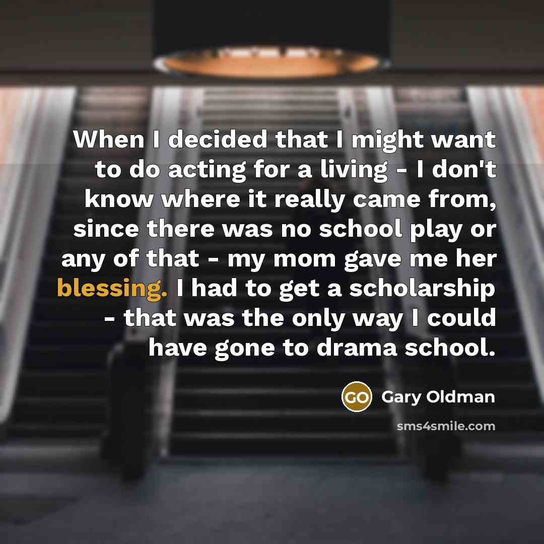 “When I decided that I might want to do acting for a living - I don't know where it really came from, since there was no school play or any of that - my mom gave me her blessing. I had to get a scholarship - that was the only way I could have gone to drama school.” quote by Gary Oldman