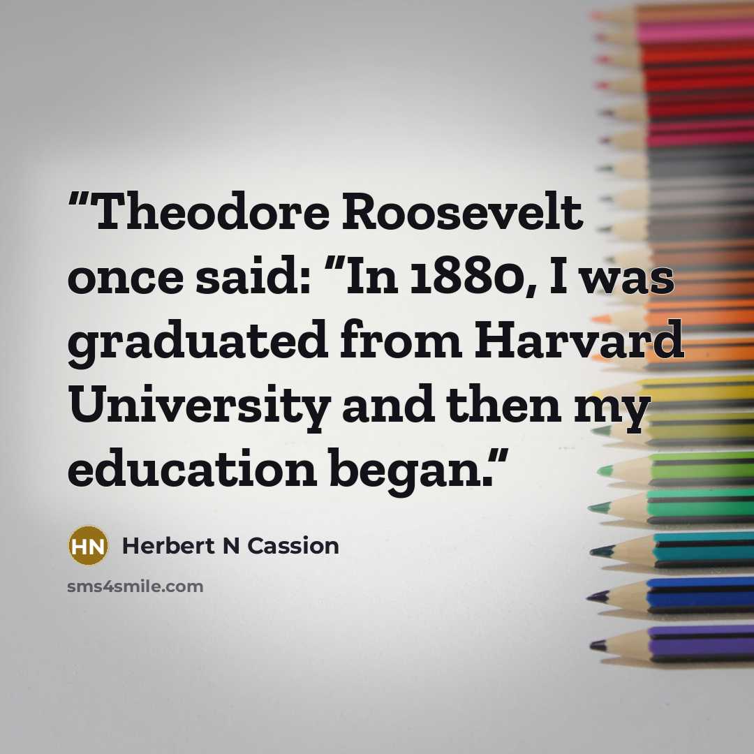 “Theodore Roosevelt once said: “In 1880, I was graduated from Harvard University and then my education began.” quote by Herbert N Cassion