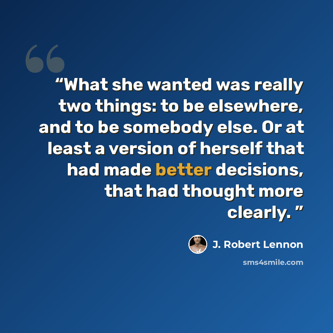 “What she wanted was really two things: to be elsewhere, and to be somebody else. Or at least a version of herself that had made better decisions, that had thought more clearly.” quote by J. Robert Lennon