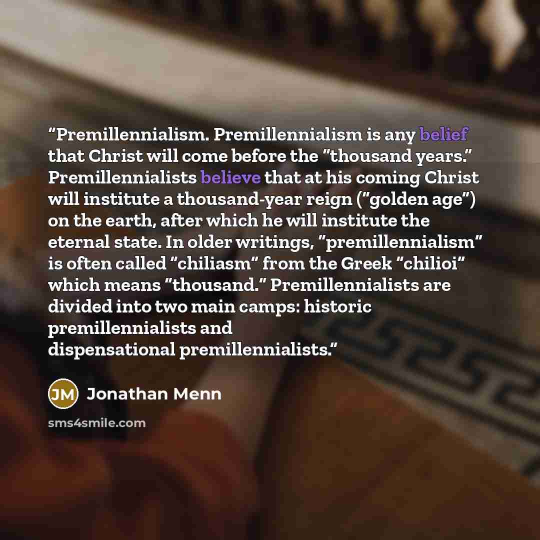 “Premillennialism. Premillennialism is any belief that Christ will come before the “thousand years.” Premillennialists believe that at his coming Christ will institute a thousand-year reign (“golden age”) on the earth, after which he will institute the eternal state. In older writings…” quote by Jonathan Menn