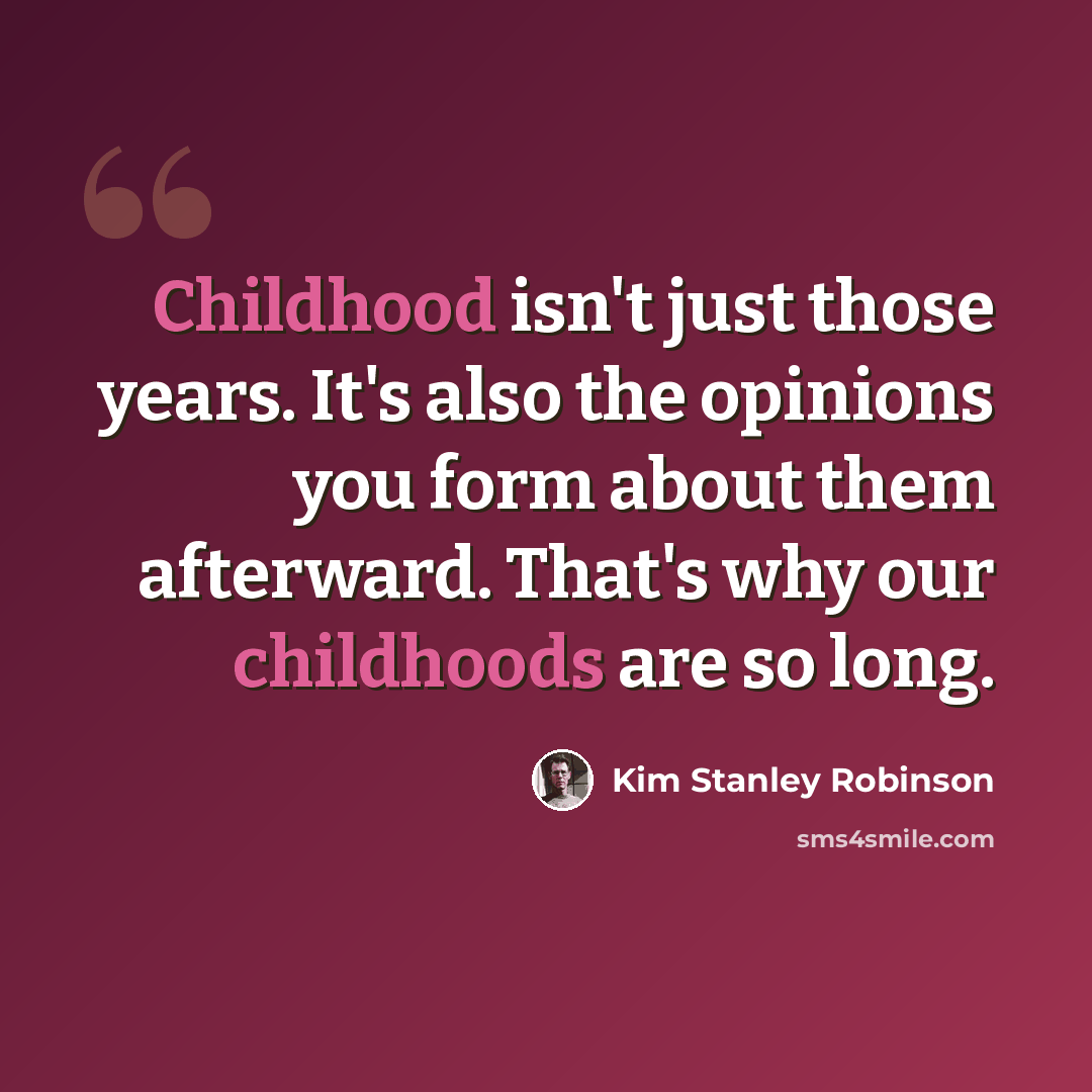 “Childhood isn't just those years. It's also the opinions you form about them afterward. That's why our childhoods are so long.” quote by Kim Stanley Robinson