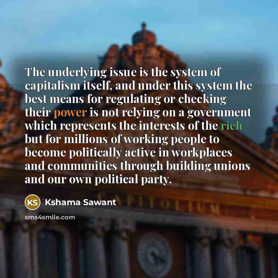 “The underlying issue is the system of capitalism itself, and under this system the best means for regulating or checking their power is not relying on a government which represents the interests of the rich but for millions of working people to become politically active in workplaces and…” quote by Kshama Sawant