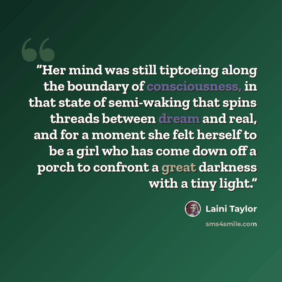 “Her mind was still tiptoeing along the boundary of consciousness, in that state of semi-waking that spins threads between dream and real, and for a moment she felt herself to be a girl who has come down off a porch to confront a great darkness with a tiny light.” quote by Laini Taylor