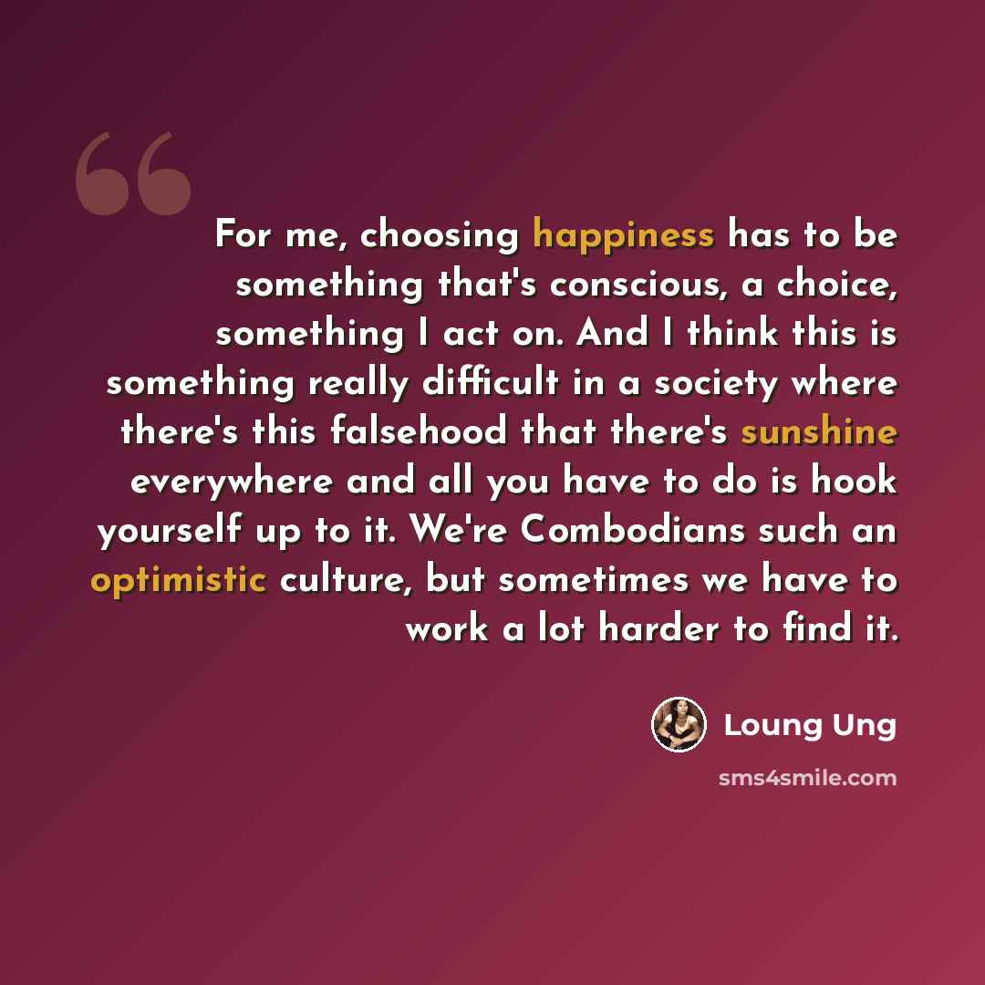 “For me, choosing happiness has to be something that's conscious, a choice, something I act on. And I think this is something really difficult in a society where there's this falsehood that there's sunshine everywhere and all you have to do is hook yourself up to it. We're Combodians such an…” quote by Loung Ung