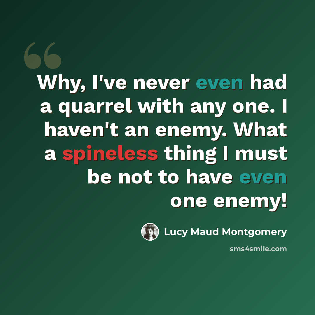 “Why, I've never even had a quarrel with any one. I haven't an enemy. What a spineless thing I must be not to have even one enemy!” quote by Lucy Maud Montgomery