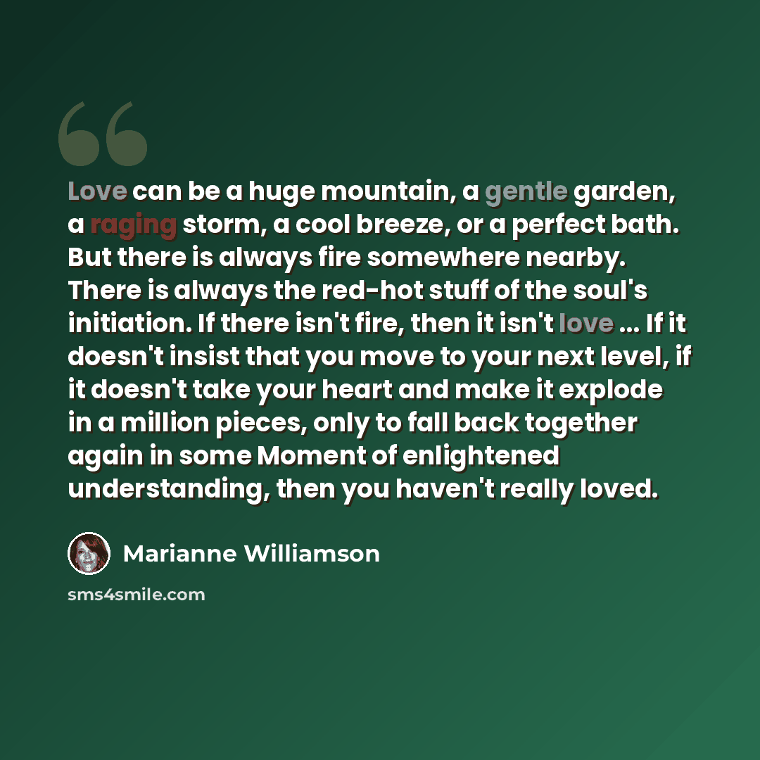 “Love can be a huge mountain, a gentle garden, a raging storm, a cool breeze, or a perfect bath. But there is always fire somewhere nearby. There is always the red-hot stuff of the soul's initiation. If there isn't fire, then it isn't love ... If it doesn't insist that you move to your next level…” quote by Marianne Williamson