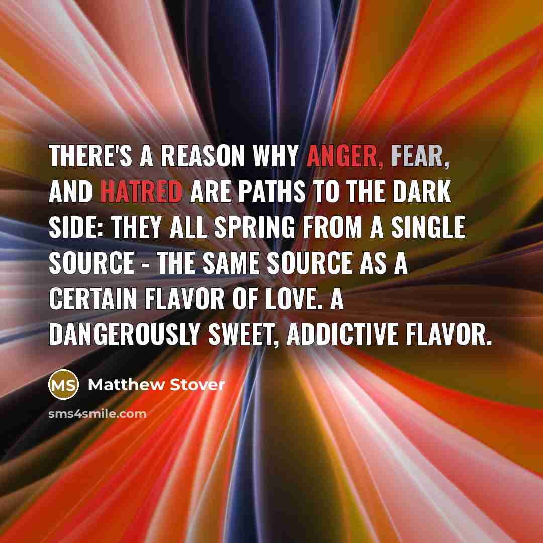 “There's a reason why anger, fear, and hatred are paths to the dark side: they all spring from a single source - the same source as a certain flavor of love. A dangerously sweet, addictive flavor.” quote by Matthew Stover