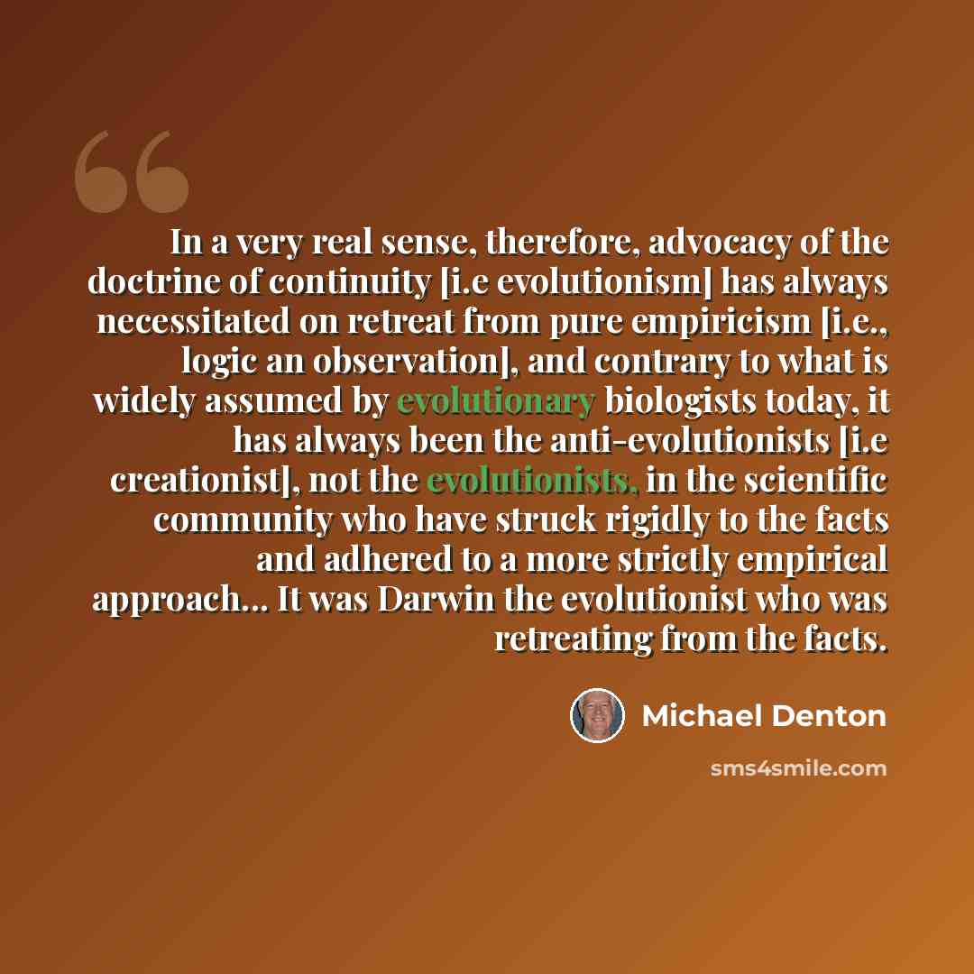 “In a very real sense, therefore, advocacy of the doctrine of continuity [i.e evolutionism] has always necessitated on retreat from pure empiricism [i.e., logic an observation], and contrary to what is widely assumed by evolutionary biologists today, it has always been the anti-evolutionists [i.e…” quote by Michael Denton