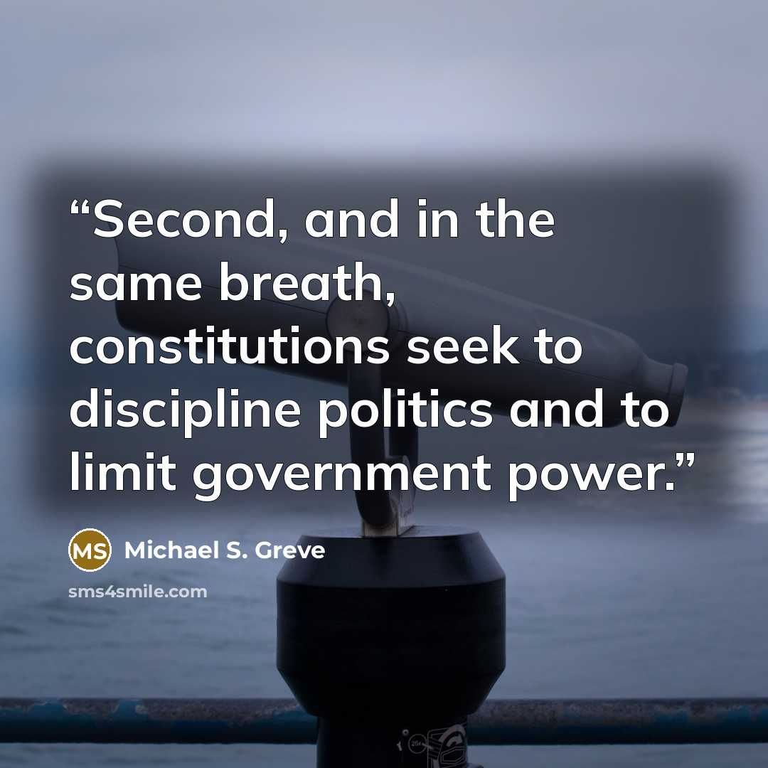 “Second, and in the same breath, constitutions seek to discipline politics and to limit government power.” quote by Michael S. Greve