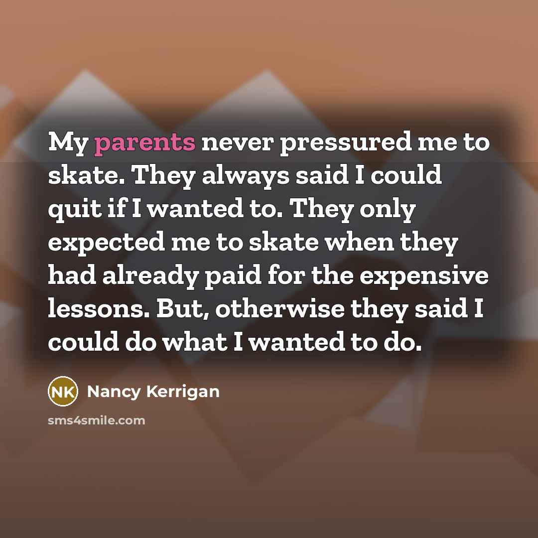 “My parents never pressured me to skate. They always said I could quit if I wanted to. They only expected me to skate when they had already paid for the expensive lessons. But, otherwise they said I could do what I wanted to do.” quote by Nancy Kerrigan