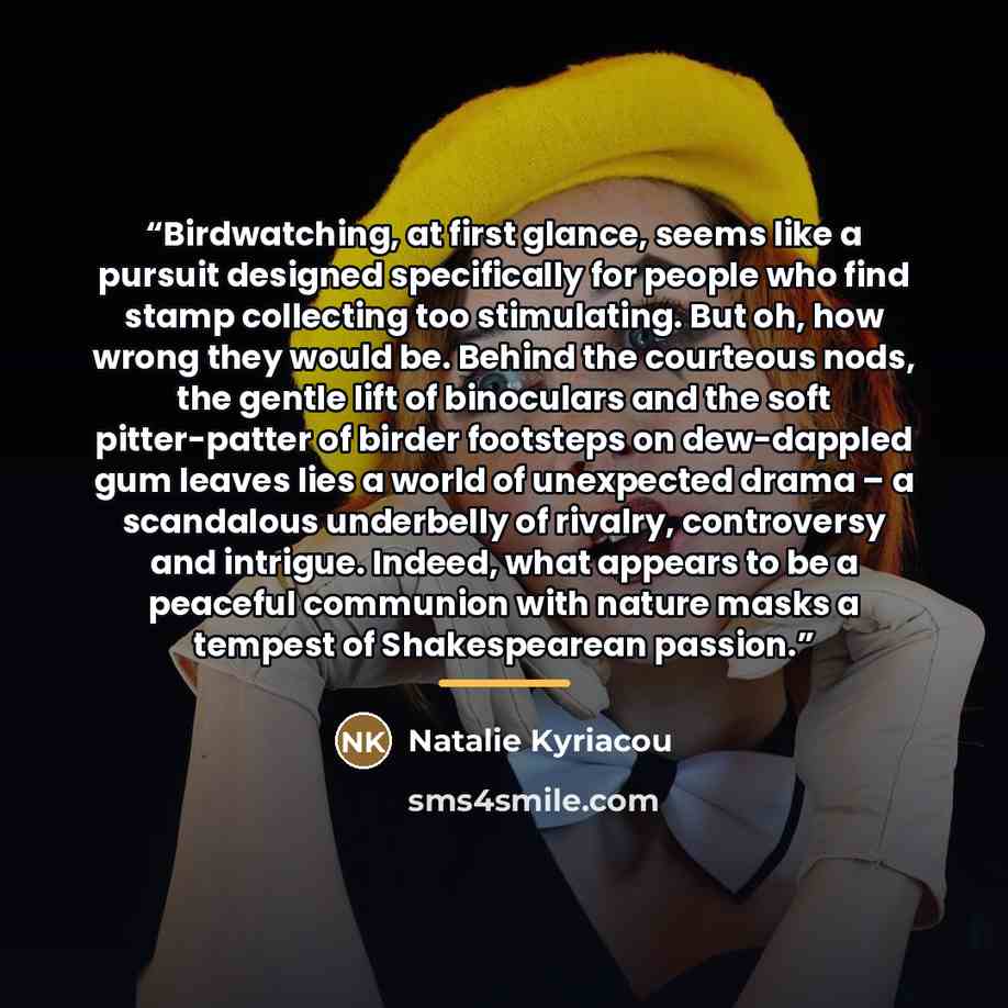 “Birdwatching, at first glance, seems like a pursuit designed specifically for people who find stamp collecting too stimulating. But oh, how wrong they would be. Behind the courteous nods, the gentle lift of binoculars and the soft pitter-patter of birder footsteps on dew-dappled gum leaves lies a…” quote by Natalie Kyriacou