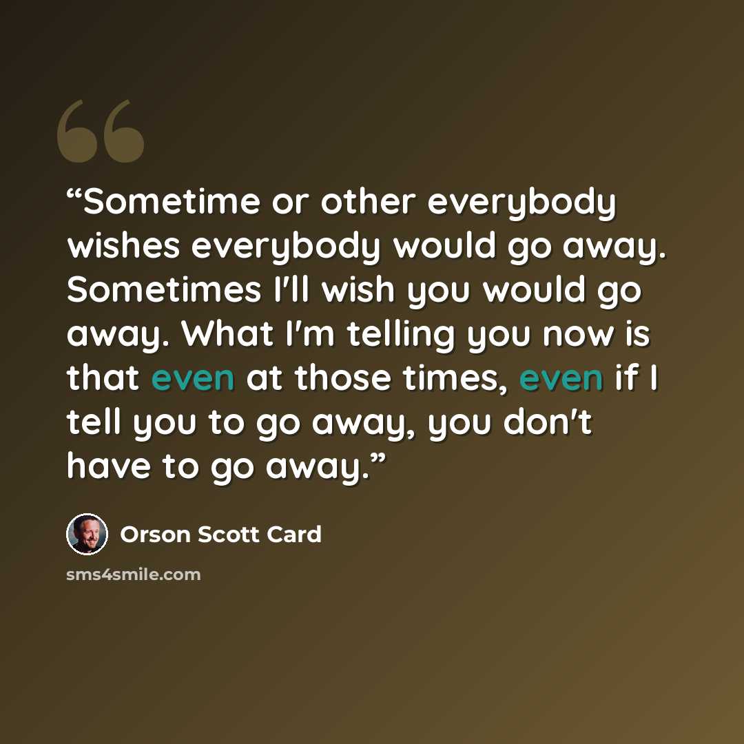 “Sometime or other everybody wishes everybody would go away. Sometimes I'll wish you would go away. What I'm telling you now is that even at those times, even if I tell you to go away, you don't have to go away.” quote by Orson Scott Card