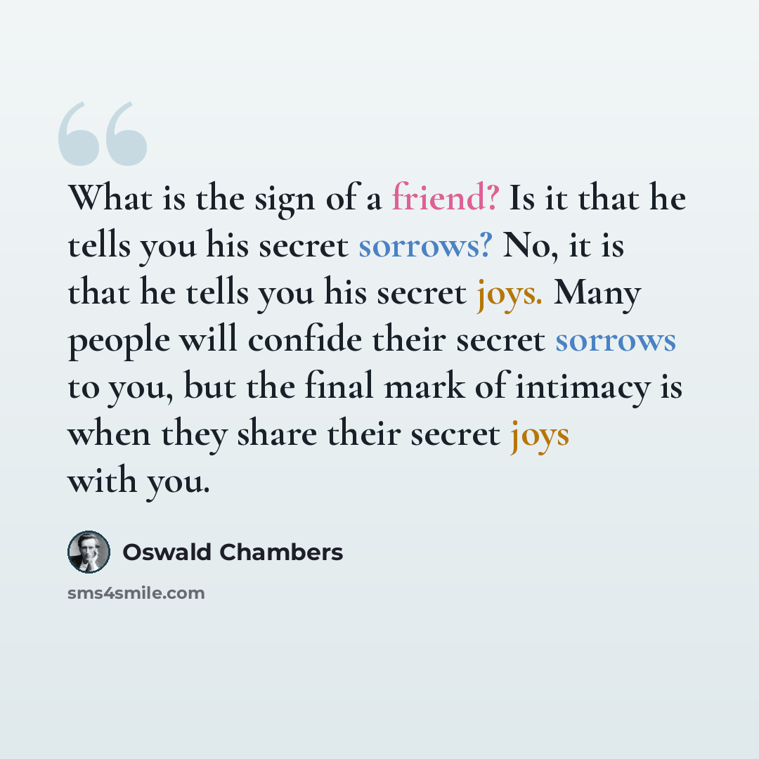 “What is the sign of a friend? Is it that he tells you his secret sorrows? No, it is that he tells you his secret joys. Many people will confide their secret sorrows to you, but the final mark of intimacy is when they share their secret joys with you.” quote by Oswald Chambers