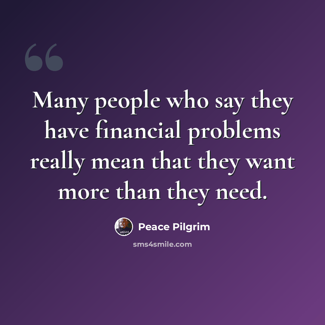 “Many people who say they have financial problems really mean that they want more than they need.” quote by Peace Pilgrim