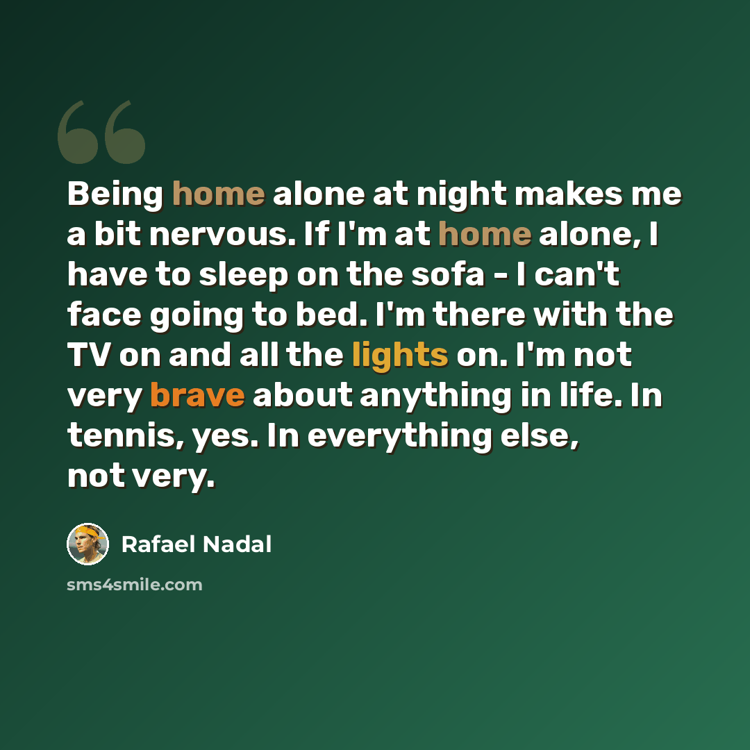 “Being home alone at night makes me a bit nervous. If I'm at home alone, I have to sleep on the sofa - I can't face going to bed. I'm there with the TV on and all the lights on. I'm not very brave about anything in life. In tennis, yes. In everything else, not very.” quote by Rafael Nadal