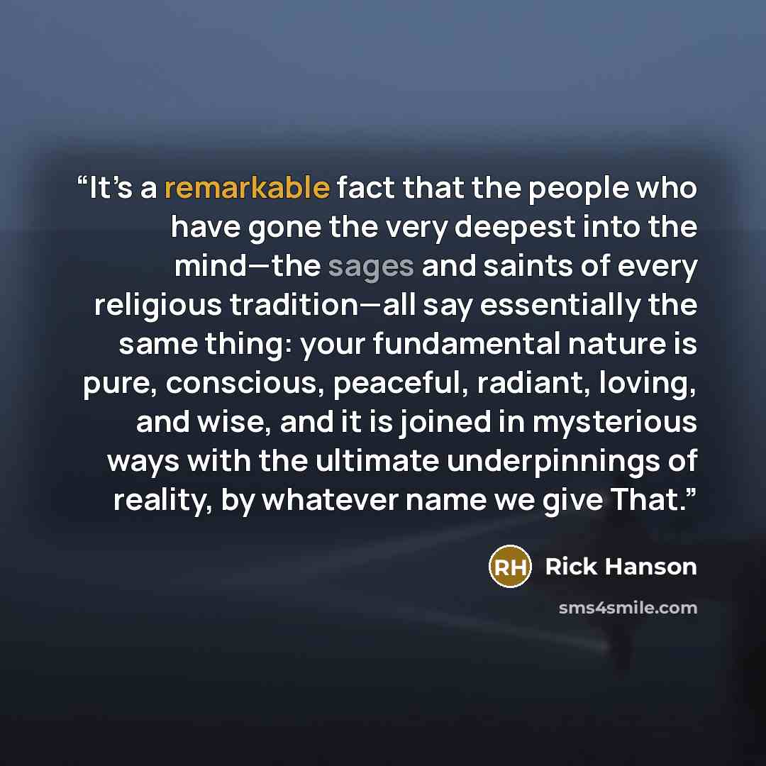 “It’s a remarkable fact that the people who have gone the very deepest into the mind—the sages and saints of every religious tradition—all say essentially the same thing: your fundamental nature is pure, conscious, peaceful, radiant, loving, and wise, and it is joined in mysterious ways with the…” quote by Rick Hanson
