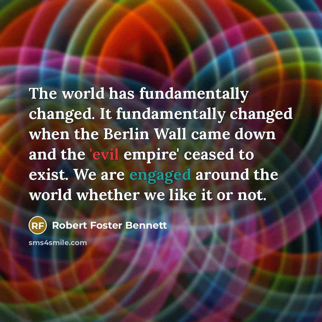 “The world has fundamentally changed. It fundamentally changed when the Berlin Wall came down and the 'evil empire' ceased to exist. We are engaged around the world whether we like it or not.” quote by Robert Foster Bennett