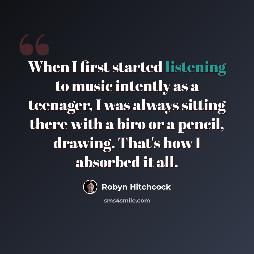 “When I first started listening to music intently as a teenager, I was always sitting there with a biro or a pencil, drawing. That's how I absorbed it all.” quote by Robyn Hitchcock