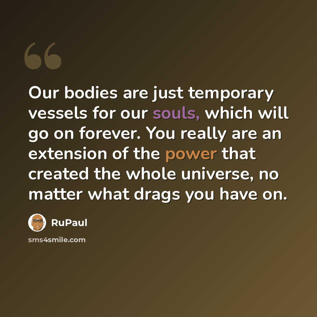 “Our bodies are just temporary vessels for our souls, which will go on forever. You really are an extension of the power that created the whole universe, no matter what drags you have on.” quote by RuPaul