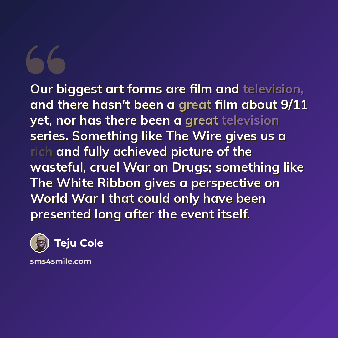 “Our biggest art forms are film and television, and there hasn't been a great film about 9/11 yet, nor has there been a great television series. Something like The Wire gives us a rich and fully achieved picture of the wasteful, cruel War on Drugs; something like The White Ribbon gives a…” quote by Teju Cole