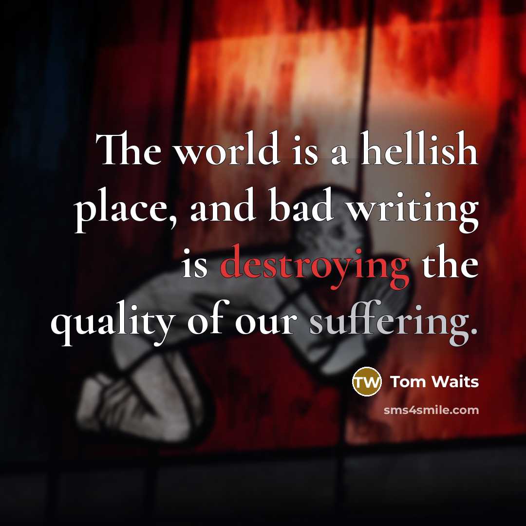 “The world is a hellish place, and bad writing is destroying the quality of our suffering.” quote by Tom Waits